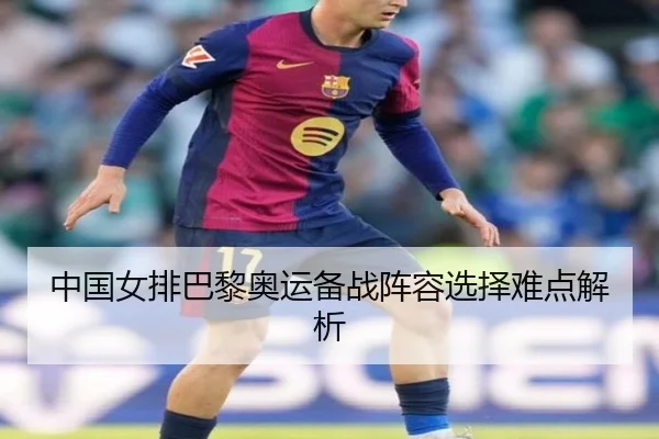 中国女排巴黎奥运备战阵容选择难点解析